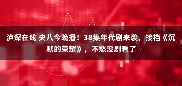 泸深在线 央八今晚播！38集年代剧来袭，接档《沉默的荣耀》，不愁没剧看了
