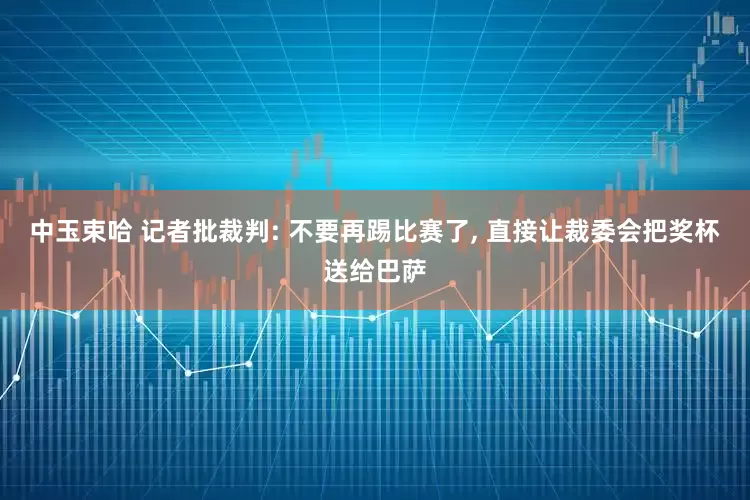中玉束哈 记者批裁判: 不要再踢比赛了, 直接让裁委会把奖杯送给巴萨