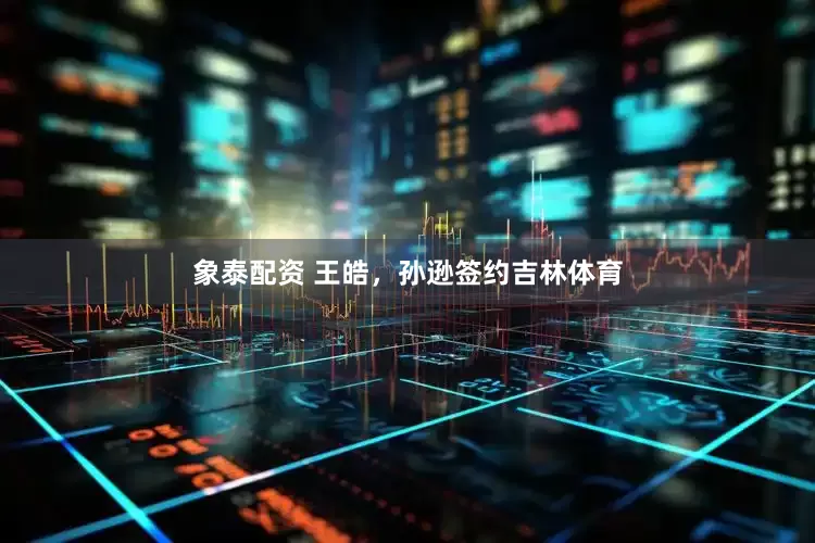 象泰配资 王皓，孙逊签约吉林体育