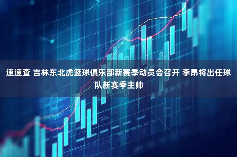 速速查 吉林东北虎篮球俱乐部新赛季动员会召开 李昂将出任球队新赛季主帅